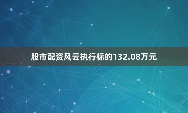 股市配资风云执行标的132.08万元