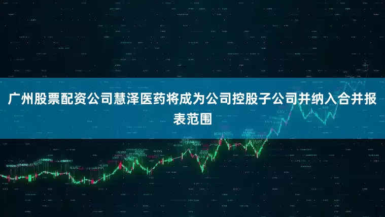 广州股票配资公司慧泽医药将成为公司控股子公司并纳入合并报表范围